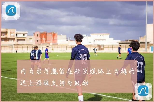 内马尔与魔笛在社交媒体上为梅西送上温暖支持与鼓励