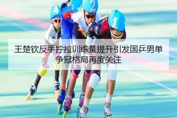 王楚钦反手拧拉训练量提升引发国乒男单争冠格局再度关注